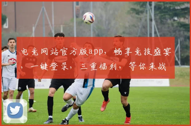 电竞网站官方版app，畅享竞技盛宴，一键登录，三重福利，等你来战