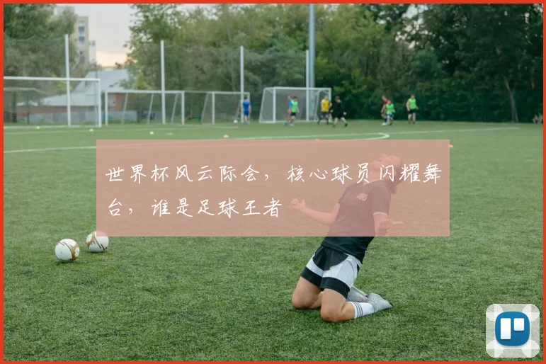 世界杯风云际会，核心球员闪耀舞台，谁是足球王者